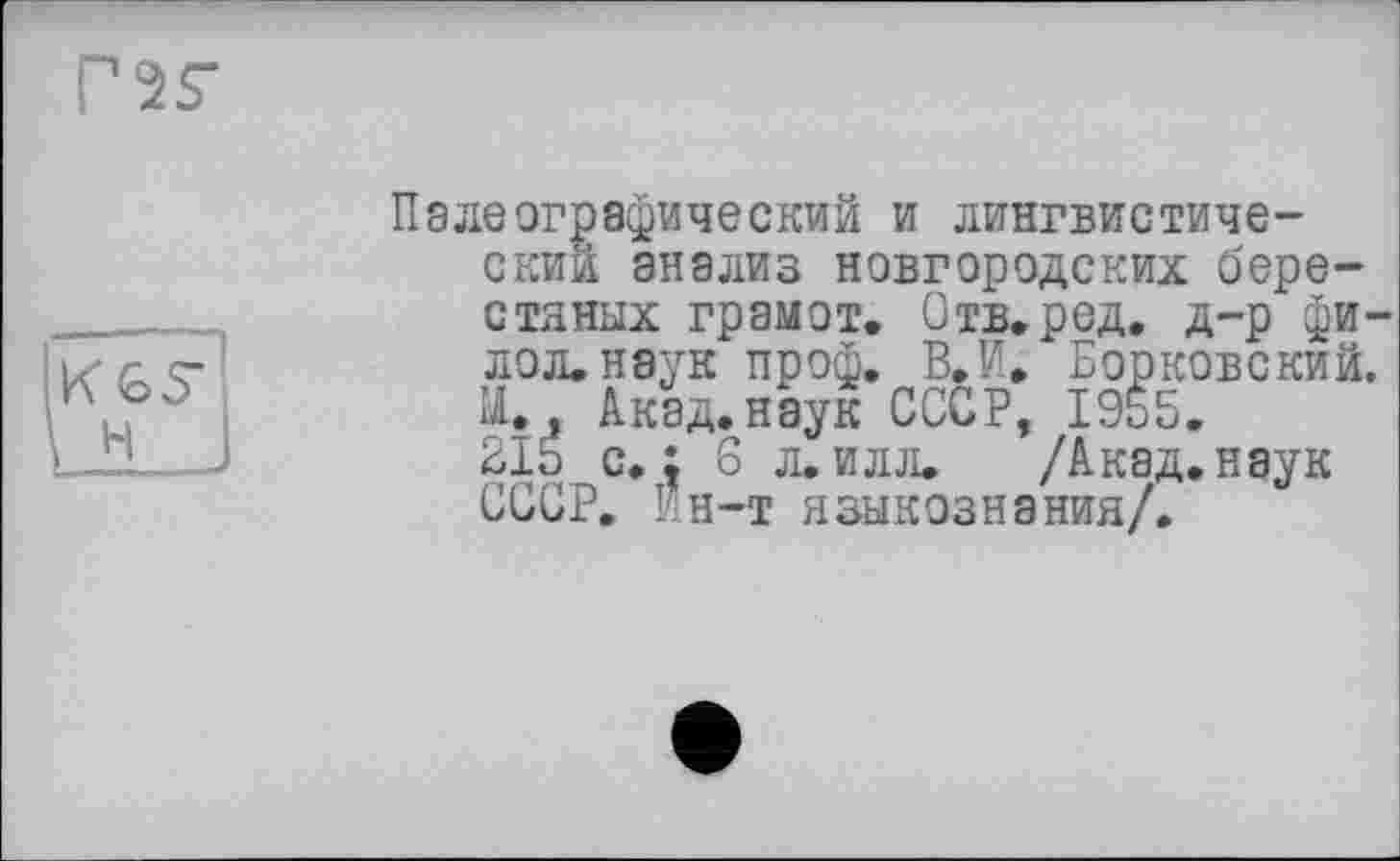 ﻿ns-
іїїБР1
Lü___I
Палеографический и лингвистический анализ новгородских берестяных грамот, Отв.ред, д-р фи-лол.наук проф. В,И, Борковский. И., Акад.наук СССР, 1955. 215 с. : 6 л. илл. /Акад, наук СССР. Ин-т языкознания/.